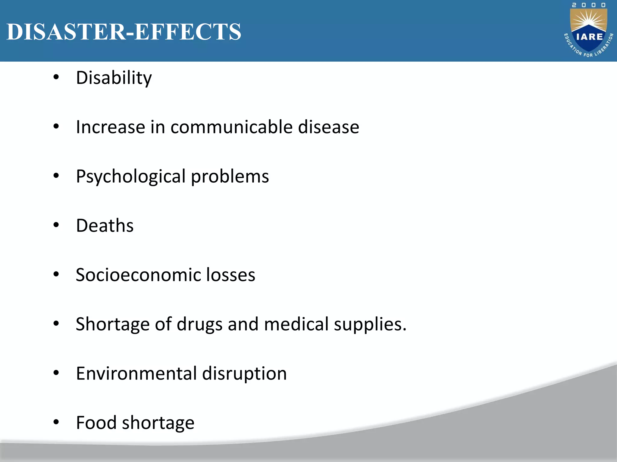 DISASTER-EFFECTS
• Disability
• Increase in communicable disease
• Psychological problems
• Deaths
• Socioeconomic losses
• Shortage of drugs and medical supplies.
• Environmental disruption
• Food shortage
 