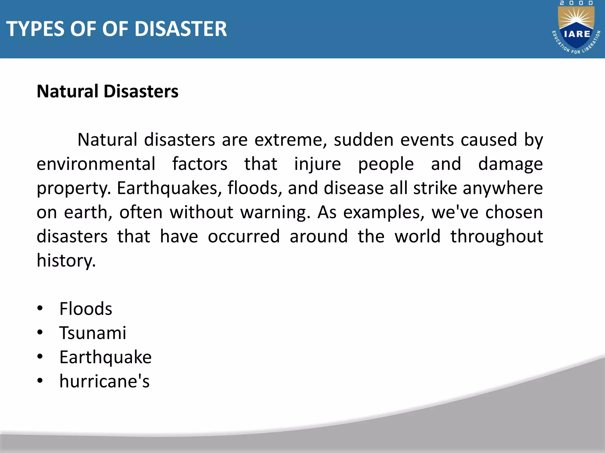 Natural Disasters
Natural disasters are extreme, sudden events caused by
environmental factors that injure people and damage
property. Earthquakes, floods, and disease all strike anywhere
on earth, often without warning. As examples, we've chosen
disasters that have occurred around the world throughout
history.
• Floods
• Tsunami
• Earthquake
• hurricane's
TYPES OF OF DISASTER
 