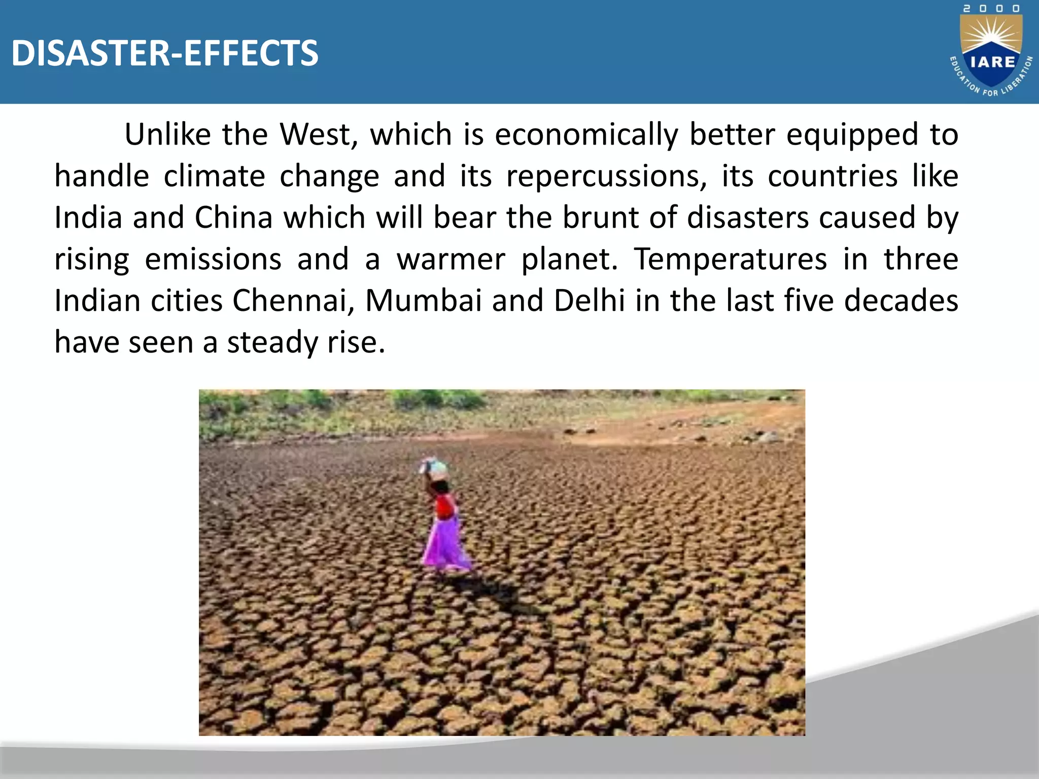 DISASTER-EFFECTS
Unlike the West, which is economically better equipped to
handle climate change and its repercussions, its countries like
India and China which will bear the brunt of disasters caused by
rising emissions and a warmer planet. Temperatures in three
Indian cities Chennai, Mumbai and Delhi in the last five decades
have seen a steady rise.
 
