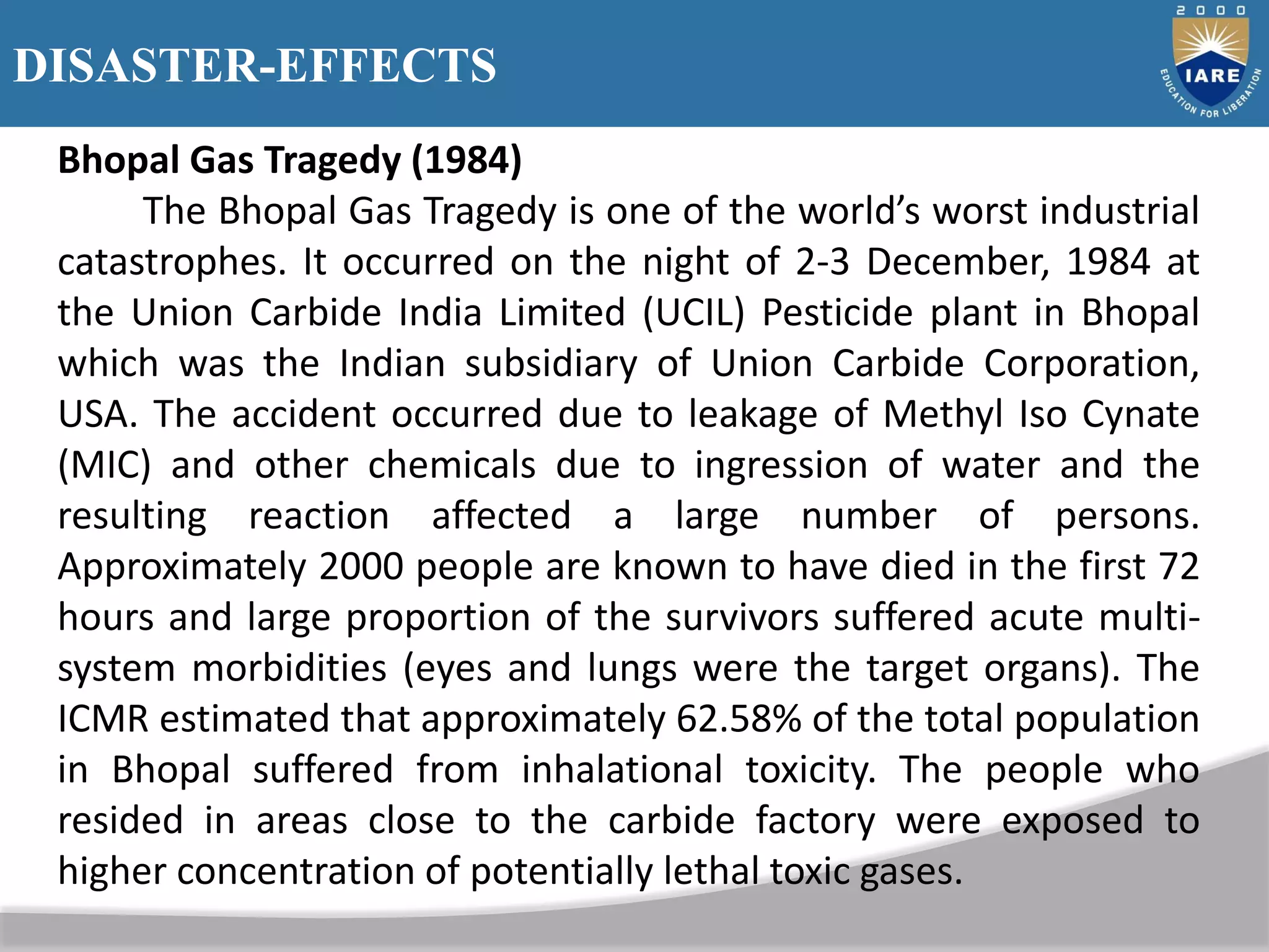 DISASTER-EFFECTS
Bhopal Gas Tragedy (1984)
The Bhopal Gas Tragedy is one of the world’s worst industrial
catastrophes. It occurred on the night of 2-3 December, 1984 at
the Union Carbide India Limited (UCIL) Pesticide plant in Bhopal
which was the Indian subsidiary of Union Carbide Corporation,
USA. The accident occurred due to leakage of Methyl Iso Cynate
(MIC) and other chemicals due to ingression of water and the
resulting reaction affected a large number of persons.
Approximately 2000 people are known to have died in the first 72
hours and large proportion of the survivors suffered acute multi-
system morbidities (eyes and lungs were the target organs). The
ICMR estimated that approximately 62.58% of the total population
in Bhopal suffered from inhalational toxicity. The people who
resided in areas close to the carbide factory were exposed to
higher concentration of potentially lethal toxic gases.
 