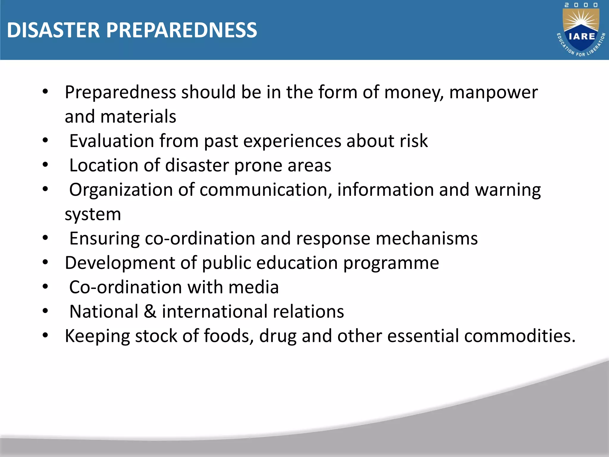 DISASTER PREPAREDNESS
• Preparedness should be in the form of money, manpower
and materials
• Evaluation from past experiences about risk
• Location of disaster prone areas
• Organization of communication, information and warning
system
• Ensuring co-ordination and response mechanisms
• Development of public education programme
• Co-ordination with media
• National & international relations
• Keeping stock of foods, drug and other essential commodities.
 