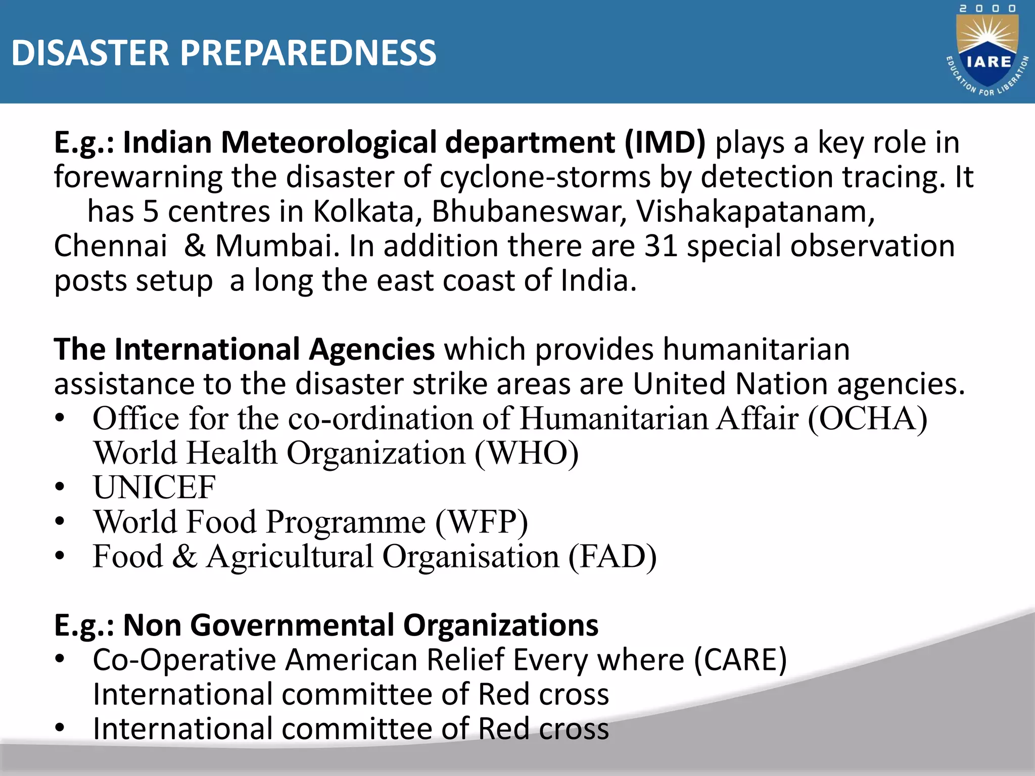DISASTER PREPAREDNESS
E.g.: Indian Meteorological department (IMD) plays a key role in
forewarning the disaster of cyclone-storms by detection tracing. It
has 5 centres in Kolkata, Bhubaneswar, Vishakapatanam,
Chennai & Mumbai. In addition there are 31 special observation
posts setup a long the east coast of India.
The International Agencies which provides humanitarian
assistance to the disaster strike areas are United Nation agencies.
• Office for the co-ordination of Humanitarian Affair (OCHA)
World Health Organization (WHO)
• UNICEF
• World Food Programme (WFP)
• Food & Agricultural Organisation (FAD)
E.g.: Non Governmental Organizations
• Co-Operative American Relief Every where (CARE)
International committee of Red cross
• International committee of Red cross
 