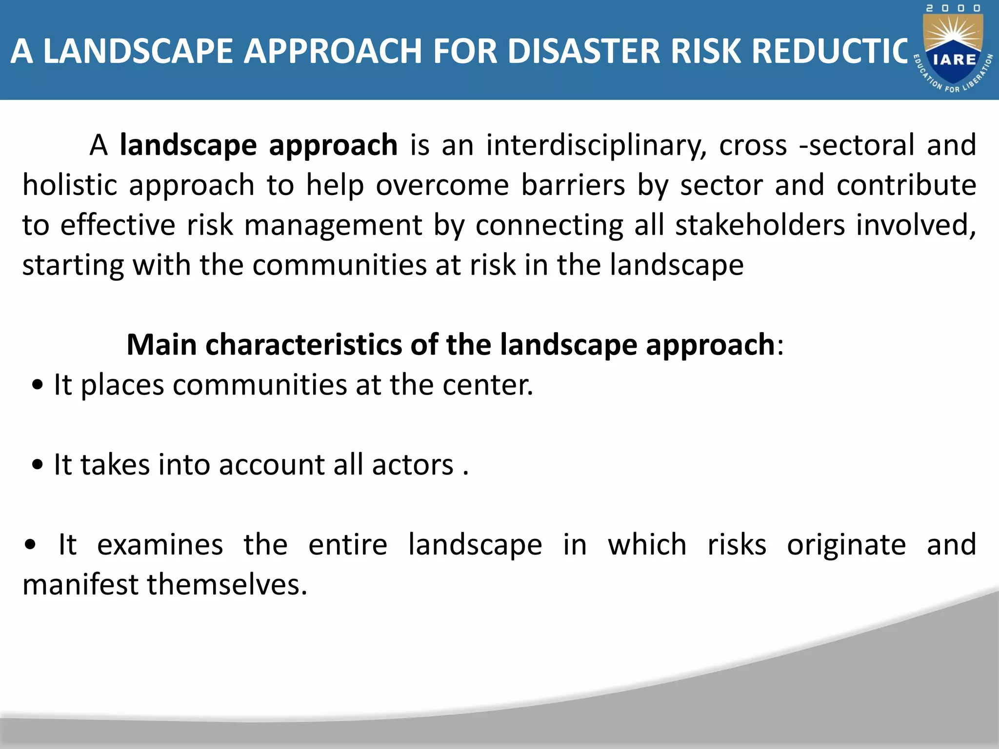 A landscape approach is an interdisciplinary, cross -sectoral and
holistic approach to help overcome barriers by sector and contribute
to effective risk management by connecting all stakeholders involved,
starting with the communities at risk in the landscape
Main characteristics of the landscape approach:
• It places communities at the center.
• It takes into account all actors .
• It examines the entire landscape in which risks originate and
manifest themselves.
A LANDSCAPE APPROACH FOR DISASTER RISK REDUCTION
 