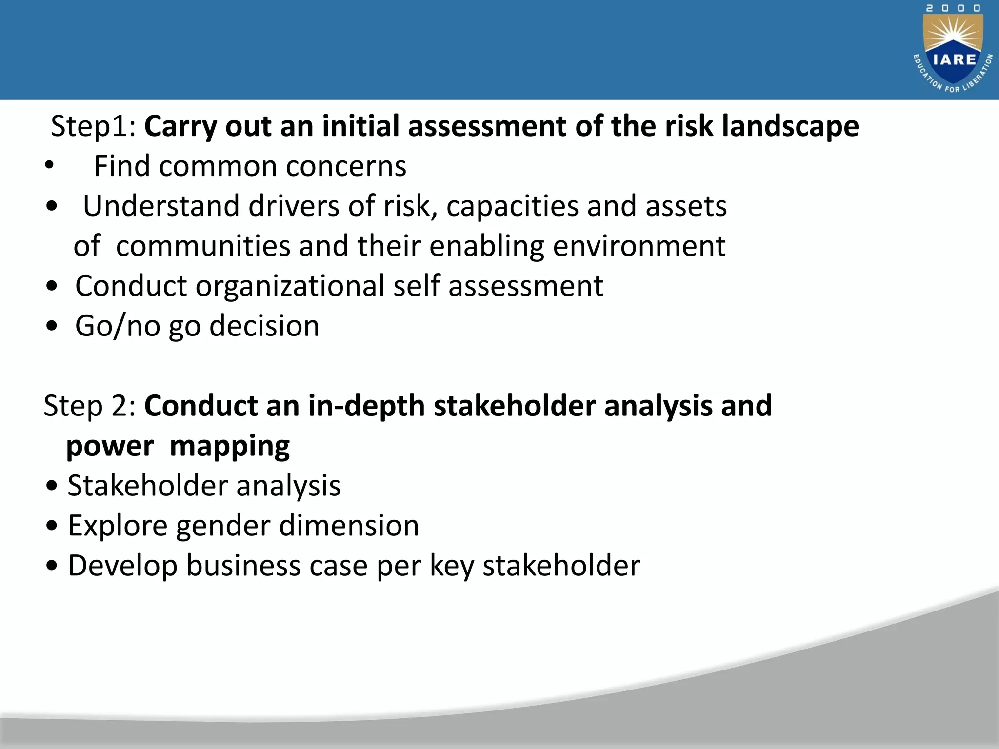 Step1: Carry out an initial assessment of the risk landscape
• Find common concerns
• Understand drivers of risk, capacities and assets
of communities and their enabling environment
• Conduct organizational self assessment
• Go/no go decision
Step 2: Conduct an in-depth stakeholder analysis and
power mapping
• Stakeholder analysis
• Explore gender dimension
• Develop business case per key stakeholder
 