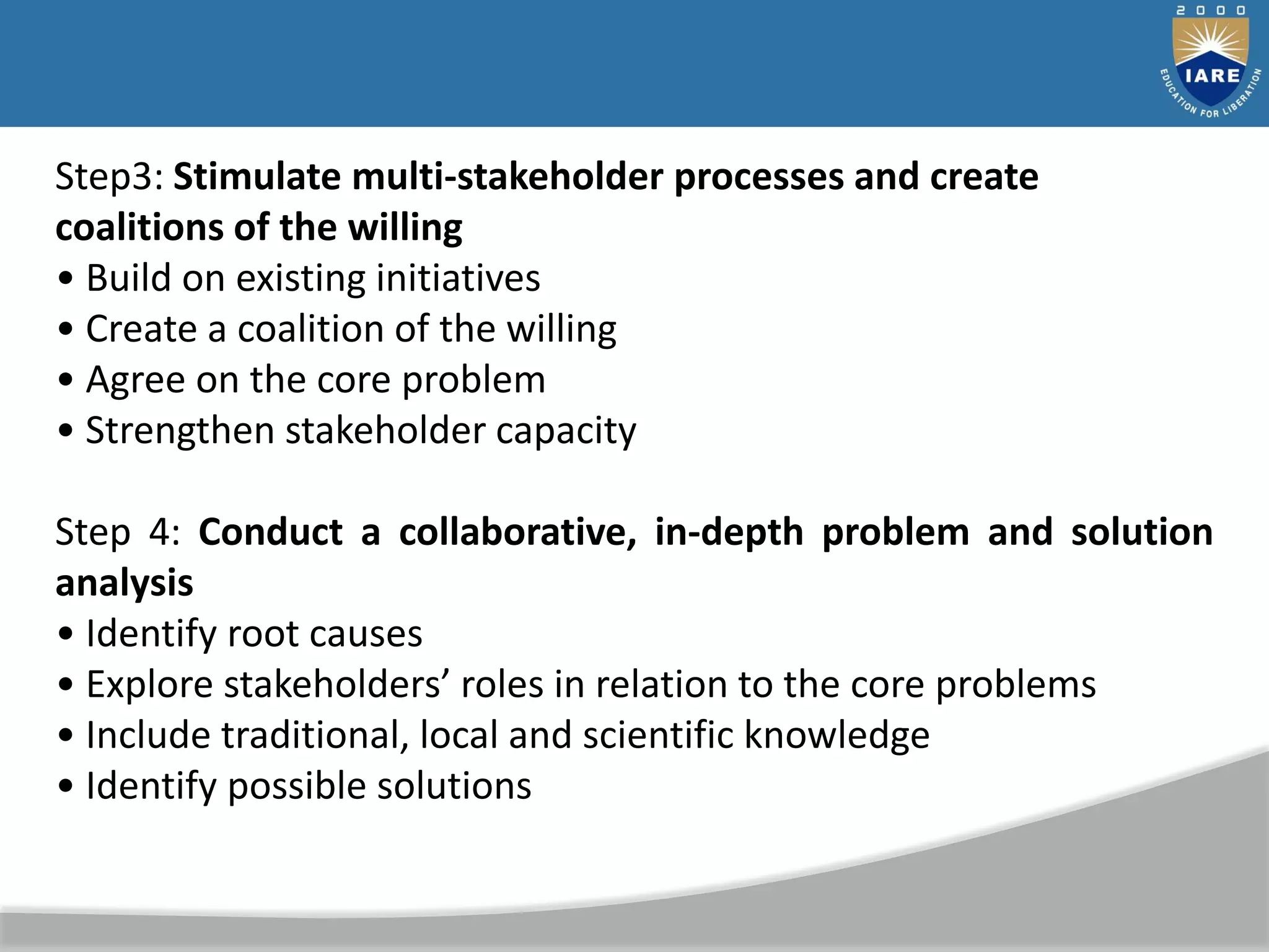 Step3: Stimulate multi-stakeholder processes and create
coalitions of the willing
• Build on existing initiatives
• Create a coalition of the willing
• Agree on the core problem
• Strengthen stakeholder capacity
Step 4: Conduct a collaborative, in-depth problem and solution
analysis
• Identify root causes
• Explore stakeholders’ roles in relation to the core problems
• Include traditional, local and scientific knowledge
• Identify possible solutions
 