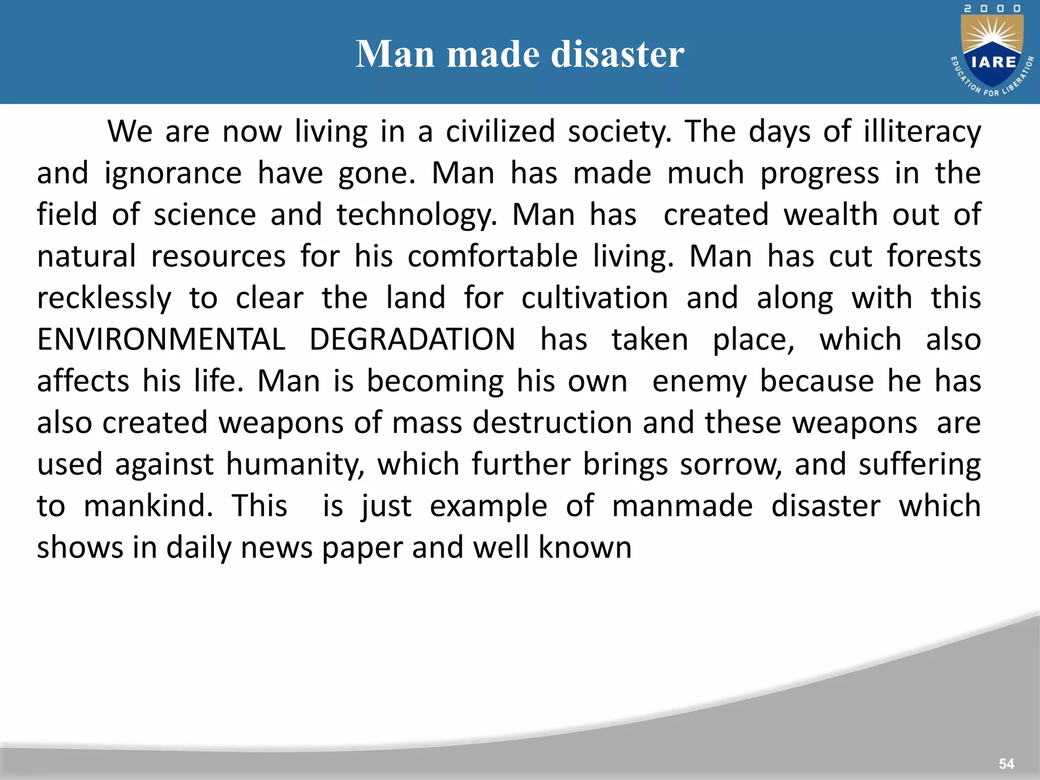 54
Man made disaster
We are now living in a civilized society. The days of illiteracy
and ignorance have gone. Man has made much progress in the
field of science and technology. Man has created wealth out of
natural resources for his comfortable living. Man has cut forests
recklessly to clear the land for cultivation and along with this
ENVIRONMENTAL DEGRADATION has taken place, which also
affects his life. Man is becoming his own enemy because he has
also created weapons of mass destruction and these weapons are
used against humanity, which further brings sorrow, and suffering
to mankind. This is just example of manmade disaster which
shows in daily news paper and well known
 