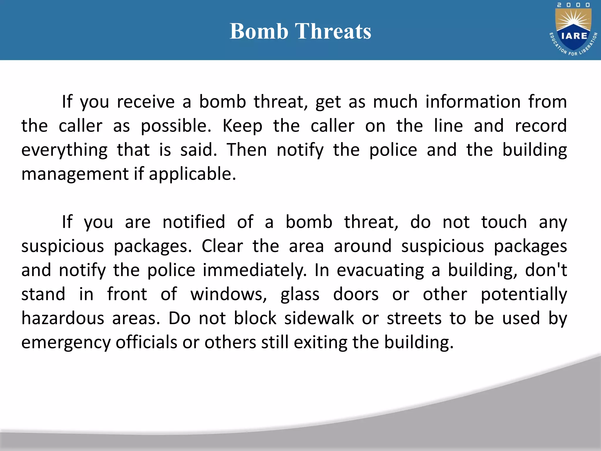 Bomb Threats
If you receive a bomb threat, get as much information from
the caller as possible. Keep the caller on the line and record
everything that is said. Then notify the police and the building
management if applicable.
If you are notified of a bomb threat, do not touch any
suspicious packages. Clear the area around suspicious packages
and notify the police immediately. In evacuating a building, don't
stand in front of windows, glass doors or other potentially
hazardous areas. Do not block sidewalk or streets to be used by
emergency officials or others still exiting the building.
 
