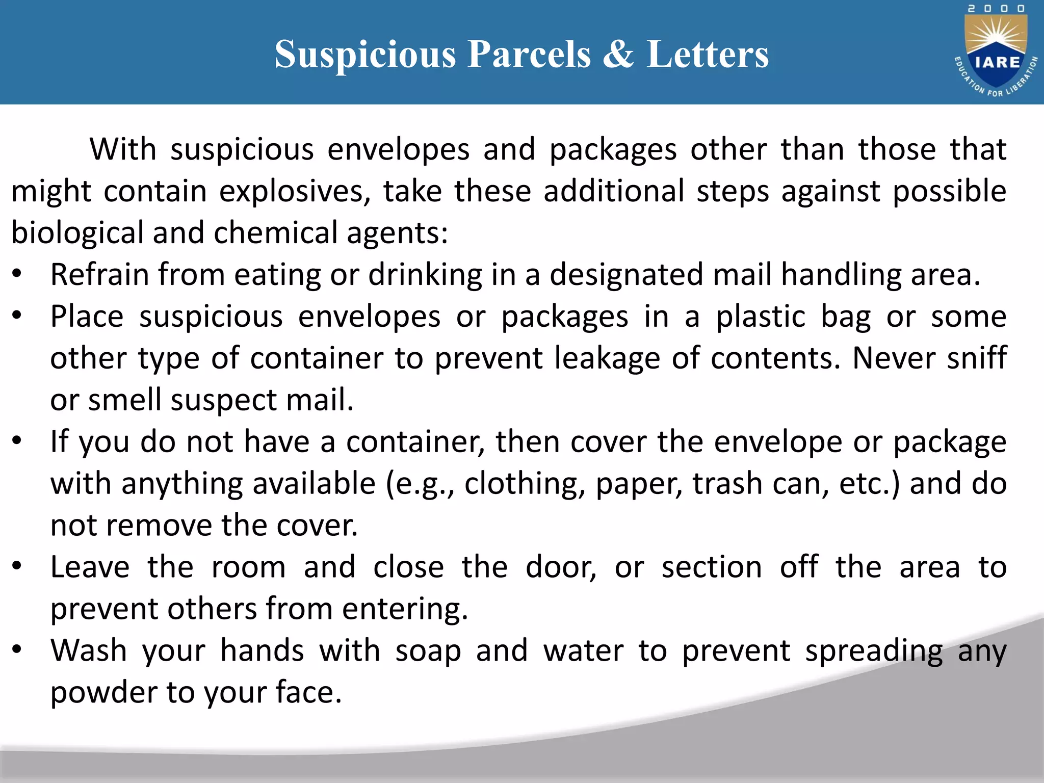 Suspicious Parcels & Letters
With suspicious envelopes and packages other than those that
might contain explosives, take these additional steps against possible
biological and chemical agents:
• Refrain from eating or drinking in a designated mail handling area.
• Place suspicious envelopes or packages in a plastic bag or some
other type of container to prevent leakage of contents. Never sniff
or smell suspect mail.
• If you do not have a container, then cover the envelope or package
with anything available (e.g., clothing, paper, trash can, etc.) and do
not remove the cover.
• Leave the room and close the door, or section off the area to
prevent others from entering.
• Wash your hands with soap and water to prevent spreading any
powder to your face.
 