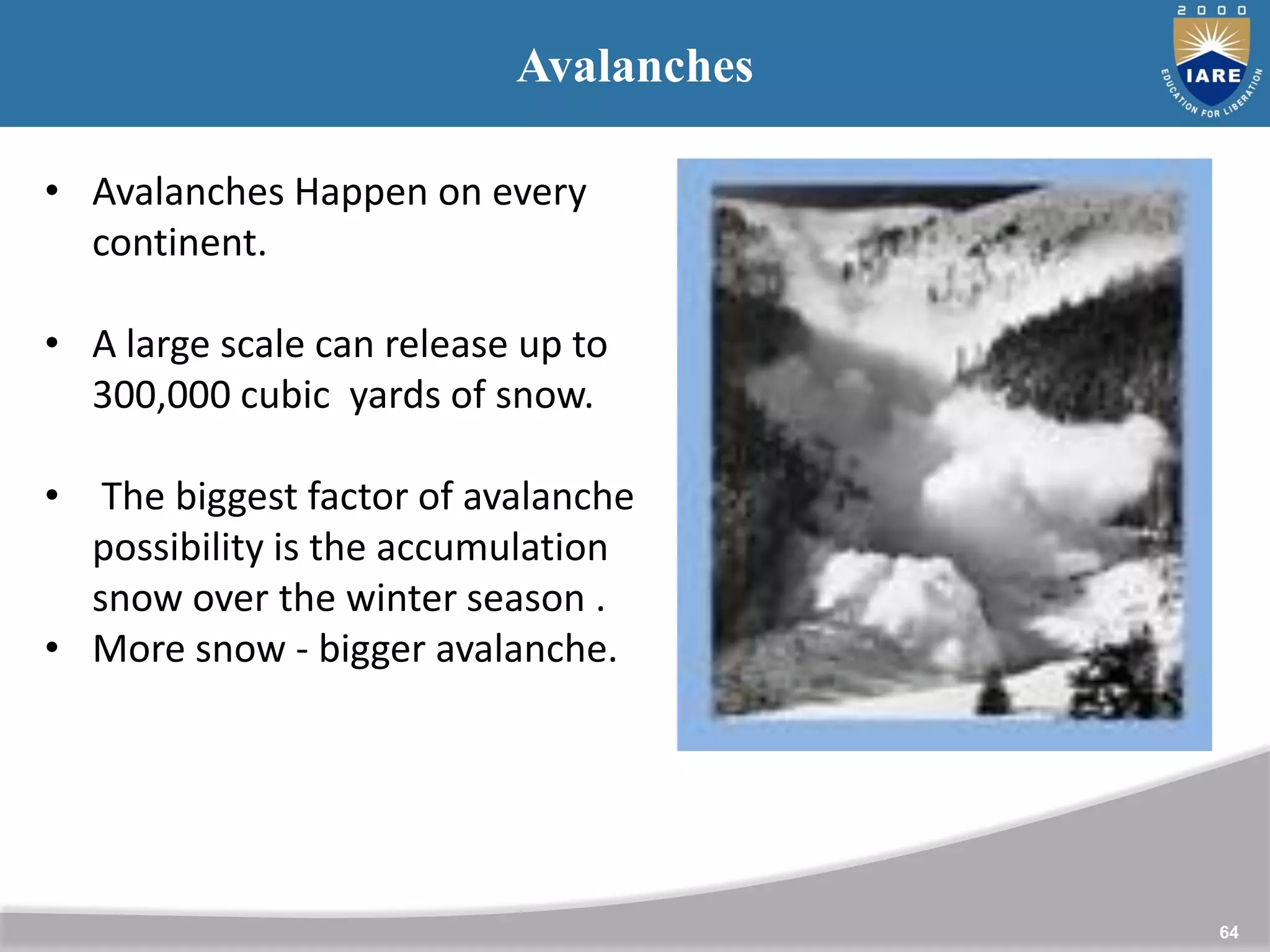 64
Avalanches
• Avalanches Happen on every
continent.
• A large scale can release up to
300,000 cubic yards of snow.
• The biggest factor of avalanche
possibility is the accumulation
snow over the winter season .
• More snow - bigger avalanche.
 