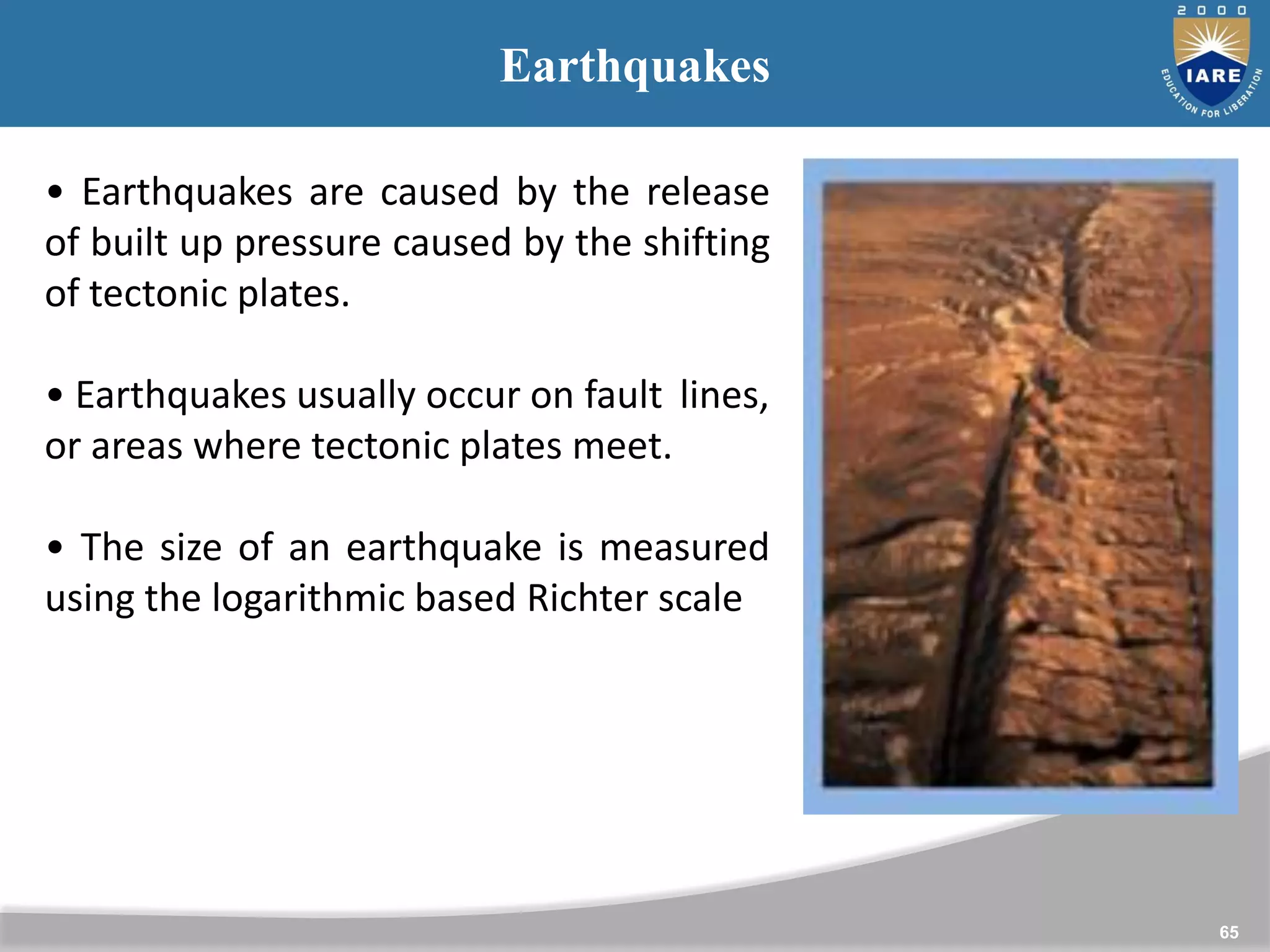 65
Earthquakes
• Earthquakes are caused by the release
of built up pressure caused by the shifting
of tectonic plates.
• Earthquakes usually occur on fault lines,
or areas where tectonic plates meet.
• The size of an earthquake is measured
using the logarithmic based Richter scale
 