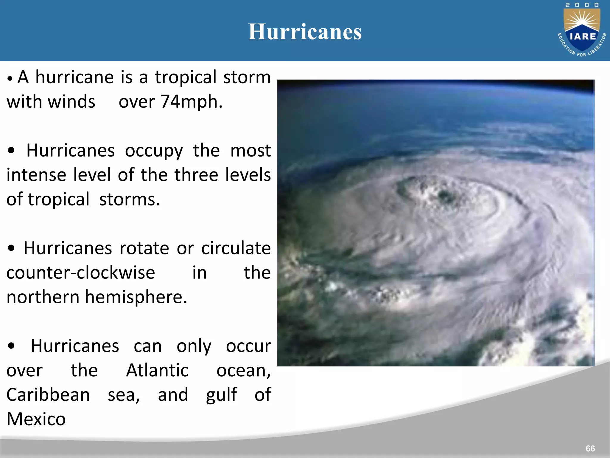 66
Hurricanes
• A hurricane is a tropical storm
with winds over 74mph.
• Hurricanes occupy the most
intense level of the three levels
of tropical storms.
• Hurricanes rotate or circulate
counter-clockwise in the
northern hemisphere.
• Hurricanes can only occur
over the Atlantic ocean,
Caribbean sea, and gulf of
Mexico
 
