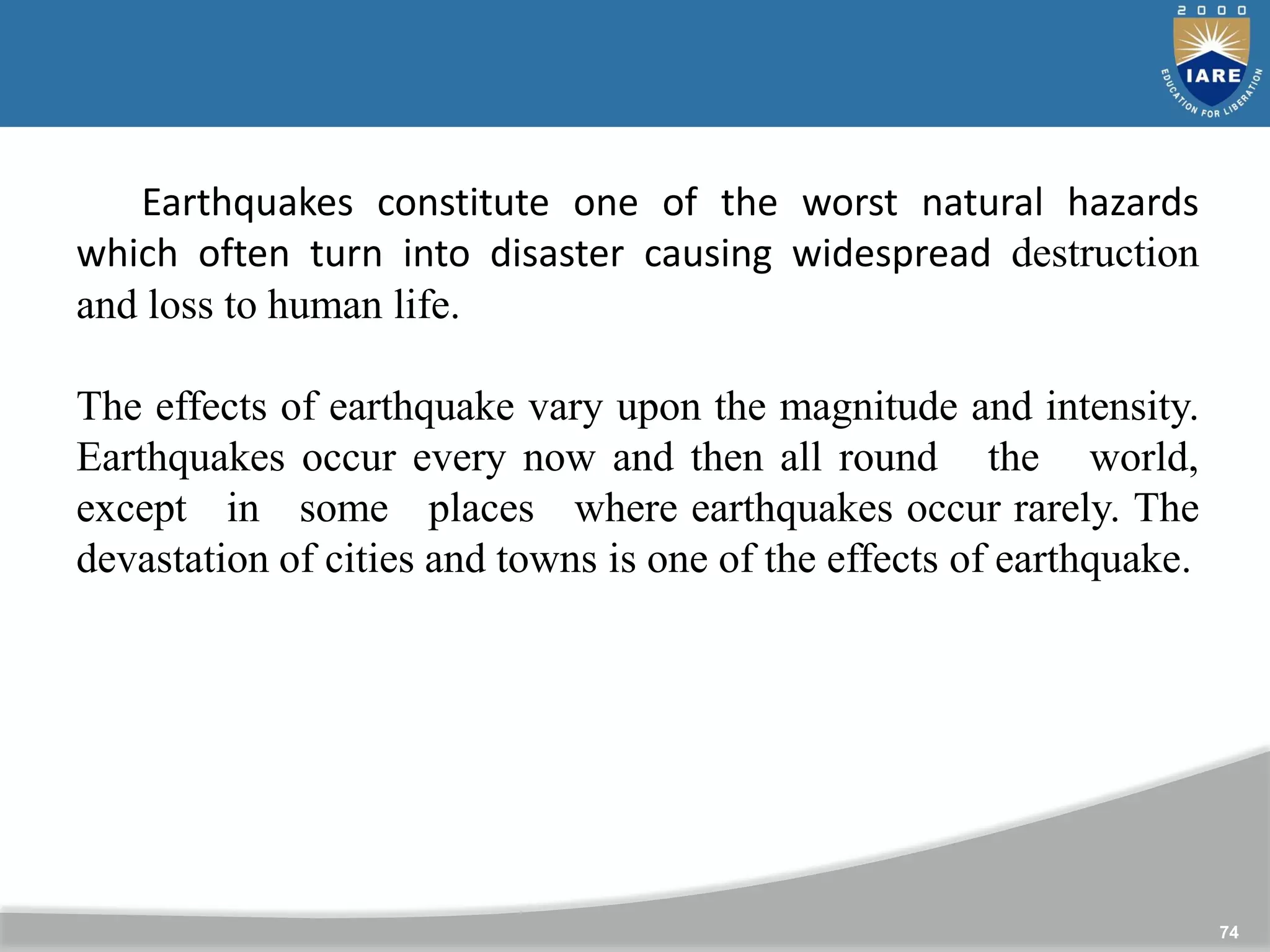 74
Earthquakes constitute one of the worst natural hazards
which often turn into disaster causing widespread destruction
and loss to human life.
The effects of earthquake vary upon the magnitude and intensity.
Earthquakes occur every now and then all round the world,
except in some places where earthquakes occur rarely. The
devastation of cities and towns is one of the effects of earthquake.
 