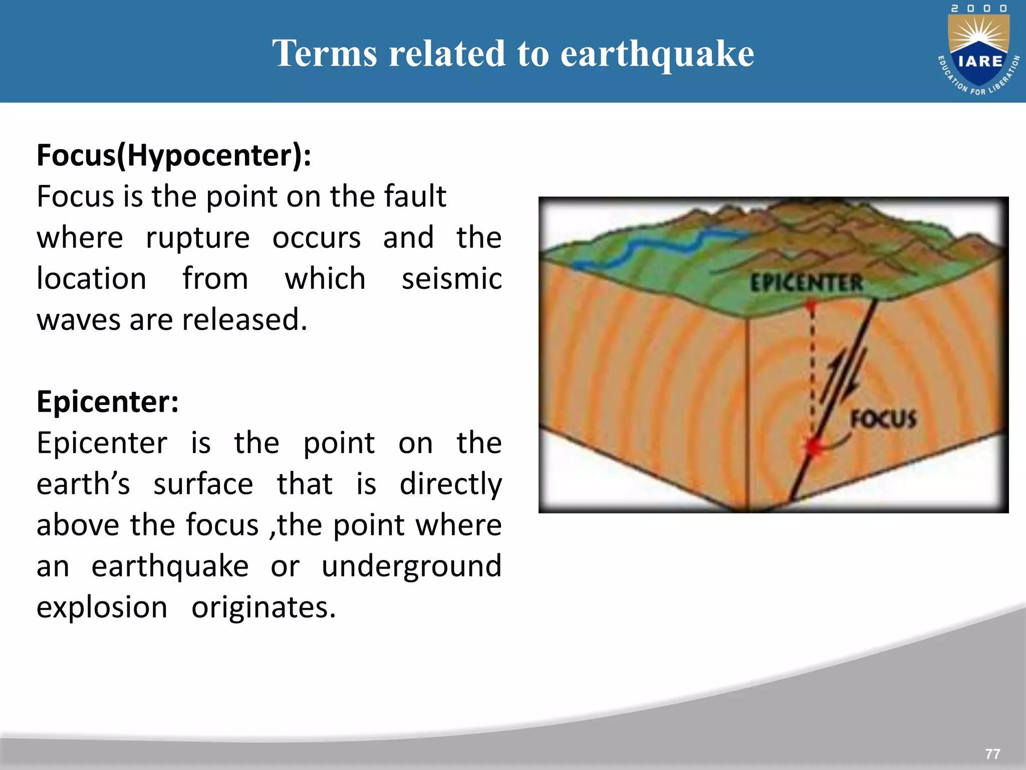 77
Terms related to earthquake
Focus(Hypocenter):
Focus is the point on the fault
where rupture occurs and the
location from which seismic
waves are released.
Epicenter:
Epicenter is the point on the
earth’s surface that is directly
above the focus ,the point where
an earthquake or underground
explosion originates.
 