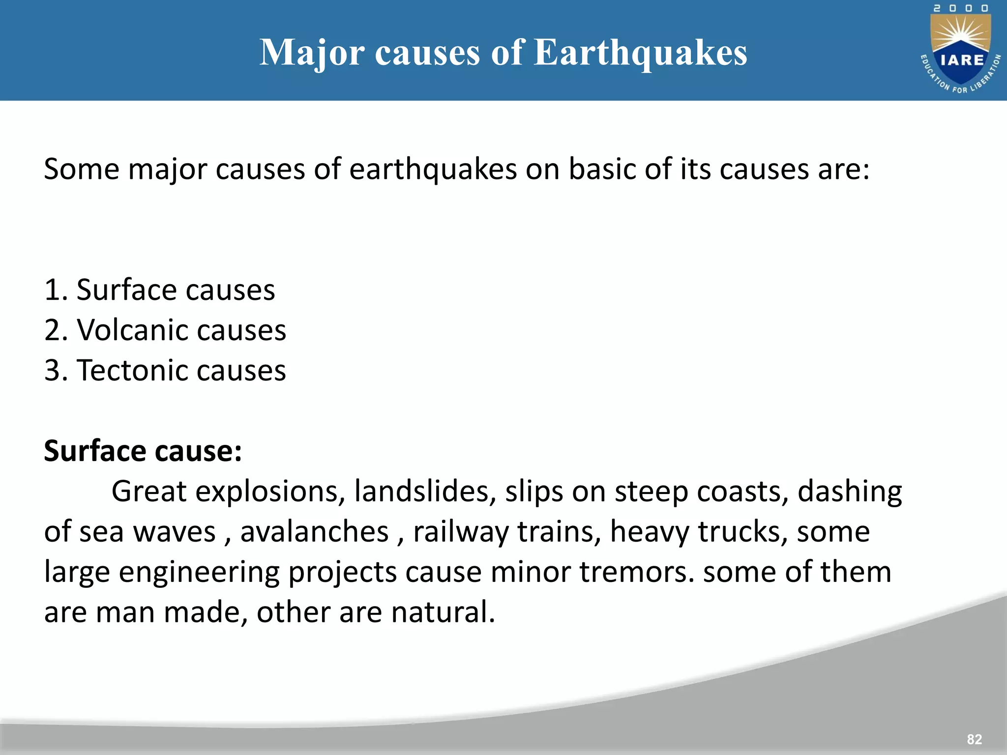 82
Major causes of Earthquakes
Some major causes of earthquakes on basic of its causes are:
1. Surface causes
2. Volcanic causes
3. Tectonic causes
Surface cause:
Great explosions, landslides, slips on steep coasts, dashing
of sea waves , avalanches , railway trains, heavy trucks, some
large engineering projects cause minor tremors. some of them
are man made, other are natural.
 