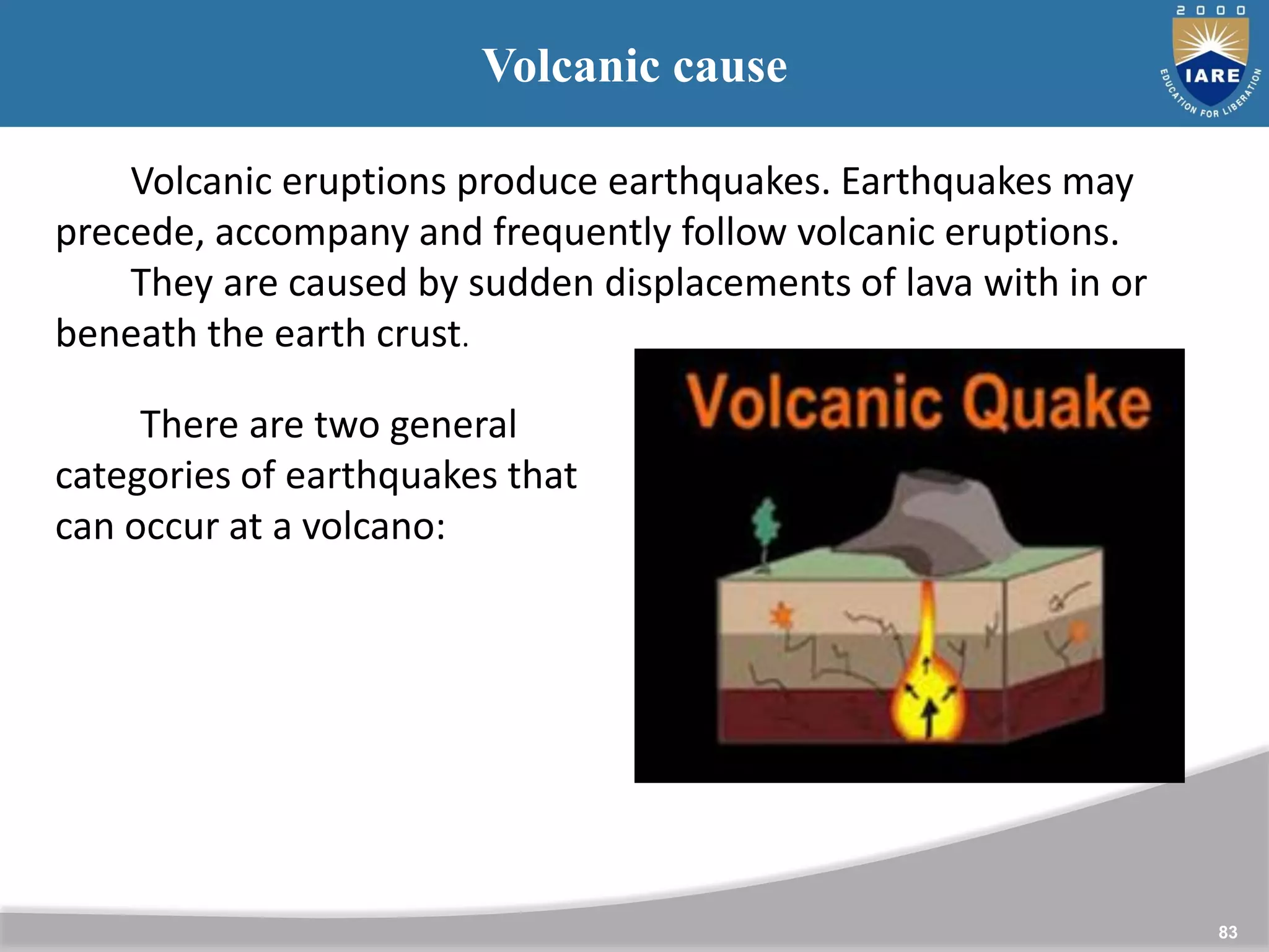 83
Volcanic cause
Volcanic eruptions produce earthquakes. Earthquakes may
precede, accompany and frequently follow volcanic eruptions.
They are caused by sudden displacements of lava with in or
beneath the earth crust.
There are two general
categories of earthquakes that
can occur at a volcano:
 