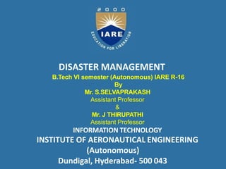 DISASTER MANAGEMENT
B.Tech VI semester (Autonomous) IARE R-16
By
Mr. S.SELVAPRAKASH
Assistant Professor
&
Mr. J THIRUPATHI
Assistant Professor
INFORMATION TECHNOLOGY
INSTITUTE OF AERONAUTICAL ENGINEERING
(Autonomous)
Dundigal, Hyderabad- 500 043
 