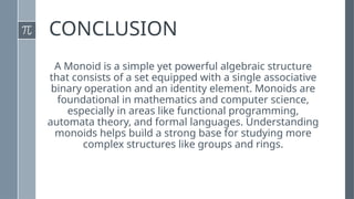 CONCLUSION
A Monoid is a simple yet powerful algebraic structure
that consists of a set equipped with a single associative
binary operation and an identity element. Monoids are
foundational in mathematics and computer science,
especially in areas like functional programming,
automata theory, and formal languages. Understanding
monoids helps build a strong base for studying more
complex structures like groups and rings.
 