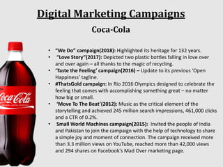 Digital Marketing Campaigns
Coca-Cola
• “We Do” campaign(2018): Highlighted its heritage for 132 years.
• “Love Story”(2017): Depicted two plastic bottles falling in love over
and over again – all thanks to the magic of recycling.
• ‘Taste the Feeling’ campaign(2016) – Update to its previous ‘Open
Happiness’ tagline.
• #ThatsGold campaign: In Rio 2016 Olympics designed to celebrate the
feeling that comes with accomplishing something great – no matter
how big or small.
• ‘Move To The Beat’(2012): Music as the critical element of the
storytelling and achieved 245 million search impressions, 461,000 clicks
and a CTR of 0.2%.
• Small World Machines campaign(2015): Invited the people of India
and Pakistan to join the campaign with the help of technology to share
a simple joy and moment of connection. The campaign received more
than 3.3 million views on YouTube, reached more than 42,000 views
and 294 shares on Facebook's Mad Over marketing page.
 