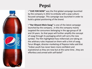 Pepsi
• “LIVE FOR NOW” was the first global campaign launched
by the company in 2012 to embody with a pop-culture-
focused campaign. This campaign was launched in order to
build a global positioning of the brand.
• “Har Ghoont Mein Swag” is one of the latest campaign
launched by the company , in this the company mainly
targeted the consumers belonging in the age group of 18
and 24 years. So that pepsi will further amplify the concept
of swag through its packaging which will carry the new
symbol. The film highlighted how millennials are taking on
the arbitrary rules imposed on them with a hint of swag.
Tarun Bhagat, director-marketing of Pepsico India said that
“Indian youth has never been more confident and
aspirational as they are now but at the same time , they are
effortless and armed with self-belief.”
 