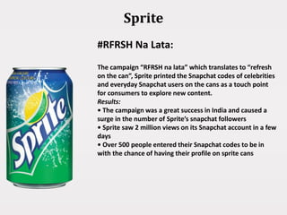 Sprite
#RFRSH Na Lata:
The campaign “RFRSH na lata” which translates to “refresh
on the can”, Sprite printed the Snapchat codes of celebrities
and everyday Snapchat users on the cans as a touch point
for consumers to explore new content.
Results:
• The campaign was a great success in India and caused a
surge in the number of Sprite’s snapchat followers
• Sprite saw 2 million views on its Snapchat account in a few
days
• Over 500 people entered their Snapchat codes to be in
with the chance of having their profile on sprite cans
 