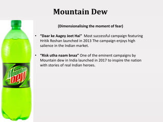 Mountain Dew
(Dimensionalising the moment of fear)
• “Daar ke Aagey Jeet Hai” Most successful campaign featuring
Hritik Roshan launched in 2013 The campaign enjoys high
salience in the Indian market.
• “Risk utha naam bnaa” One of the eminent campaigns by
Mountain dew in India launched in 2017 to inspire the nation
with stories of real Indian heroes.
 