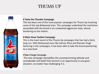 THUMS UP
# Taste the Thunder Campaign
This has been one of the most popular campaigns for Thums Up involving
some of the top Bollywood stars. This campaign underlined the machismo
associated with the brand in an unabashed aggressive style, almost
bordering on the violent.
# Main Hoon Toofani Campaign
This is the most recent of the Thums Up campaigns that has had a fairly
long run. With Bollywood icons like Salman Khan and Ranveer Singh
featuring in the campaigns, it has been able to take the brand positioning
to a new level.
#Take Charge Campaign
The new campaign exemplifies the uncompromising attitude and
unshakeable self-belief that heroism is an opportunity in any given
situation, no matter how challenging it is.
 