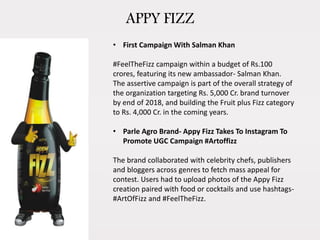 APPY FIZZ
• First Campaign With Salman Khan
#FeelTheFizz campaign within a budget of Rs.100
crores, featuring its new ambassador- Salman Khan.
The assertive campaign is part of the overall strategy of
the organization targeting Rs. 5,000 Cr. brand turnover
by end of 2018, and building the Fruit plus Fizz category
to Rs. 4,000 Cr. in the coming years.
• Parle Agro Brand- Appy Fizz Takes To Instagram To
Promote UGC Campaign #Artoffizz
The brand collaborated with celebrity chefs, publishers
and bloggers across genres to fetch mass appeal for
contest. Users had to upload photos of the Appy Fizz
creation paired with food or cocktails and use hashtags-
#ArtOfFizz and #FeelTheFizz.
 