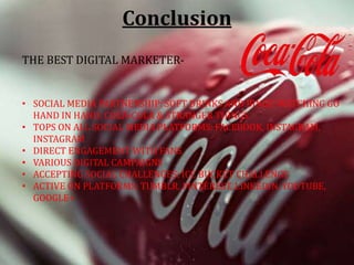 Conclusion
THE BEST DIGITAL MARKETER-
• SOCIAL MEDIA PARTNERSHIP: SOFT DRINKS AND BINGE-WATCHING GO
HAND IN HAND: COCA-COLA & STRANGER THINGS
• TOPS ON ALL SOCIAL MEDIA PLATFORMS: FACEBOOK, INSTAGRAM,
INSTAGRAM
• DIRECT ENGAGEMENT WITH FANS
• VARIOUS DIGITAL CAMPAIGNS
• ACCEPTING SOCIAL CHALLENGES: ICE BUCKET CHALLENGE
• ACTIVE ON PLATFORMS: TUMBLR, PINTEREST, LINKEDIN, YOUTUBE,
GOOGLE+
 