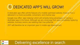 DEDICATED APP’S WILL GROW!
A dedicated app offers all the features of a mobile-optimised website, however this is
delivered in a more accessible, convenient, and intuitive way.
Google now offers ‘app indexing’ which will certainly bring advantages to having a
dedicated app in the future. Although we are a long way from apps completely replacing
websites, business owners are realising their true potential.
2017 will therefore be an important year in mobile app development.
Delivering excellence in search
6
 