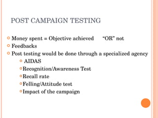 POST CAMPAIGN TESTING Money spent = Objective achieved  “OR” not Feedbacks Post testing would be done through a specialized agency AIDAS  Recognition/Awareness Test Recall rate Felling/Attitude test Impact of the campaign  