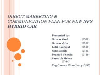 DIRECT MARKETING & COMMUNICATION PLAN FOR NEW  NFS  HYBRID CAR Presented by: Gaurav Goel (C-21) Gaurav Jain (C-22) Lalit Sambyal (C-27) Nitin Malik  (C-35) Pramod Chawla  (C-39) Saurabh Mehta (C-44) Yug Gaurav Chaudhary(C-56) 