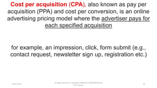 28-09-2016
All Rights Reserved. Copyright (c)MERITAS CORPORATION By
Haris Hamsa
26
Cost per acquisition (CPA), also known as pay per
acquisition (PPA) and cost per conversion, is an online
advertising pricing model where the advertiser pays for
each specified acquisition
for example, an impression, click, form submit (e.g.,
contact request, newsletter sign up, registration etc.)
 