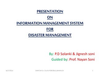 PRESENTATION
ON
INFORMATIONMANAGEMENT SYSTEM
FOR
DISASTER MANAGEMENT
By: P.D Solanki & Jignesh soni
Guided by: Prof. Nayan Soni
8/27/2014 SVMIT,M.E( I.C & AUTOMOBILE),BHARUCH 1
 