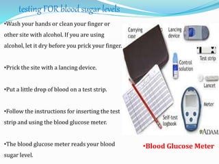 testing FOR blood sugar levels
•Wash your hands or clean your finger or
other site with alcohol. If you are using
alcohol, let it dry before you prick your finger.
•Prick the site with a lancing device.
•Put a little drop of blood on a test strip.
•Follow the instructions for inserting the test
strip and using the blood glucose meter.
•The blood glucose meter reads your blood
sugar level.
•Blood Glucose Meter
 
