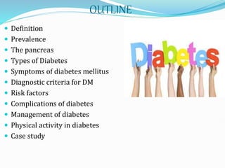 OUTLINE
 Definition
 Prevalence
 The pancreas
 Types of Diabetes
 Symptoms of diabetes mellitus
 Diagnostic criteria for DM
 Risk factors
 Complications of diabetes
 Management of diabetes
 Physical activity in diabetes
 Case study
 