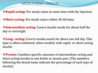 Rapid-acting: For meals eaten at same time with the injection
Short-acting: For meals eaten within 30-60 mins
Intermediate acting: Covers insulin needs for about half the
day or overnight
Long –acting: Covers insulin needs for about one full day. This
type is often combined, when needed, with rapid- or short-acting
insulin
Premix: Combine specific amounts of intermediate-acting and
short-acting insulin in one bottle or insulin pen. (The numbers
following the brand name indicate the percentage of each type of
insulin)
MEDICATIONS – INSULIN
 