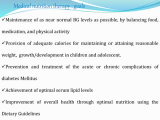 Medical nutrition therapy : goals
Maintenance of as near normal BG levels as possible, by balancing food,
medication, and physical activity
Provision of adequate calories for maintaining or attaining reasonable
weight, growth/development in children and adolescent.
Prevention and treatment of the acute or chronic complications of
diabetes Mellitus
Achievement of optimal serum lipid levels
Improvement of overall health through optimal nutrition using the
Dietary Guidelines
 