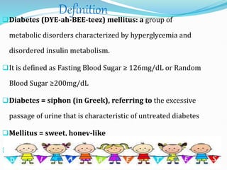 Definition
Diabetes (DYE-ah-BEE-teez) mellitus: a group of
metabolic disorders characterized by hyperglycemia and
disordered insulin metabolism.
It is defined as Fasting Blood Sugar ≥ 126mg/dL or Random
Blood Sugar ≥200mg/dL
Diabetes = siphon (in Greek), referring to the excessive
passage of urine that is characteristic of untreated diabetes
Mellitus = sweet, honey-like
Insulin
 