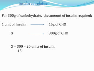 For 300g of carbohydrate, the amount of insulin required:
1 unit of Insulin 15g of CHO
X 300g of CHO
X = 300 = 20 units of insulin
15
insulin calculation
 