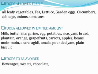 FOODS ALLOWED FREELY
All leafy vegetables, Tea, Lettuce, Garden eggs, Cucumbers,
cabbage, onions, tomatoes
FOODS ALLOWED IN LIMITED AMOUNT
Milk, butter, margarine, egg, potatoes, rice, yam, bread,
plantain, orange, grapefruits, carrots, apples, beans,
moin-moin, akara, agidi, amala, pounded yam, plain
biscuit
FOODS TO BE AVOIDED
Beverages, sweets, chocolate,
 