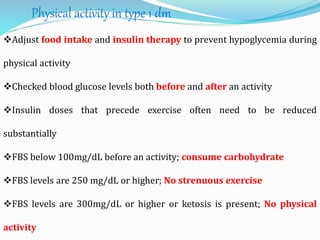 Physical activity in type 1 dm
Adjust food intake and insulin therapy to prevent hypoglycemia during
physical activity
Checked blood glucose levels both before and after an activity
Insulin doses that precede exercise often need to be reduced
substantially
FBS below 100mg/dL before an activity; consume carbohydrate
FBS levels are 250 mg/dL or higher; No strenuous exercise
FBS levels are 300mg/dL or higher or ketosis is present; No physical
activity
 