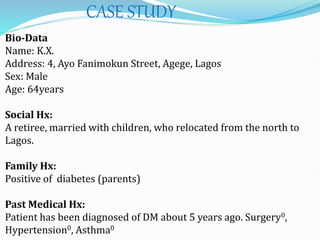 CASE STUDY
Bio-Data
Name: K.X.
Address: 4, Ayo Fanimokun Street, Agege, Lagos
Sex: Male
Age: 64years
Social Hx:
A retiree, married with children, who relocated from the north to
Lagos.
Family Hx:
Positive of diabetes (parents)
Past Medical Hx:
Patient has been diagnosed of DM about 5 years ago. Surgery0,
Hypertension0, Asthma0
 