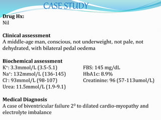 CASE STUDY
Drug Hx:
Nil
Clinical assessment
A middle-age man, conscious, not underweight, not pale, not
dehydrated, with bilateral pedal oedema
Biochemical assessment
K+: 3.3mmol/L (3.5-5.1) FBS: 145 mg/dL
Na+: 132mmol/L (136-145) HbA1c: 8.9%
Cl-: 93mmol/L (98-107) Creatinine: 96 (57-113umol/L)
Urea: 11.5mmol/L (1.9-9.1)
Medical Diagnosis
A case of biventricular failure 20 to dilated cardio-myopathy and
electrolyte imbalance
 