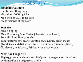 CASE STUDY
Medical treatment
•Sc clexane 40mg daily
•Tab slow K 600mg t.d.s.
•Tab betaloc-201 25mg daily
•IV torsemide 20mg daily
Diet Hx:
Meal skipping
Meal Frequency/day: Twice (Breakfast and Lunch)
Food dislikes: Rice, yam, eba
Food preferences: beans, vegetables, tea, lime, organ meats
(Food likes and dislikes are based on dietary misconceptions)
No alcohol, no tobacco, drinks herbs occasionally
Nutrition Diagnosis
Hyperglycemic crisis as a result of poor management control as
evidenced by blood glucose profile
 