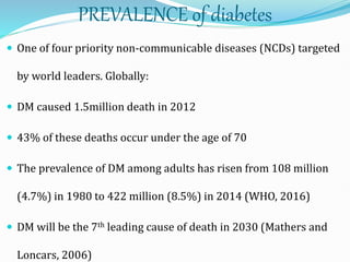 PREVALENCE of diabetes
 One of four priority non-communicable diseases (NCDs) targeted
by world leaders. Globally:
 DM caused 1.5million death in 2012
 43% of these deaths occur under the age of 70
 The prevalence of DM among adults has risen from 108 million
(4.7%) in 1980 to 422 million (8.5%) in 2014 (WHO, 2016)
 DM will be the 7th leading cause of death in 2030 (Mathers and
Loncars, 2006)
 