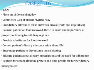 CASE STUDY
PLAN:
•Place on 1800kcal diet/day
•Commence 0.8g of protein/KgIBW/day
•Give dietary allowance for in-between meals (fruits and vegetables)
•Counsel patient on foods allowed, those to avoid and importance of
proper portioning to suit drug regimen
•Provide substitutes for foods to avoid
•Correct patient’s dietary misconception about DM
•Encourage patient to discontinue meal skipping
•Educate patient about dietary prescription and the need for adherence
•Request for serum albumin, protein and lipid profile for further dietary
management
 