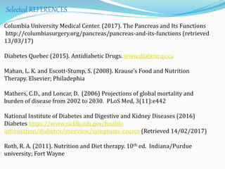 Selected REFERENCES
Columbia University Medical Center. (2017). The Pancreas and Its Functions
http://columbiasurgery.org/pancreas/pancreas-and-its-functions (retrieved
13/03/17)
Diabetes Quebec (2015). Antidiabetic Drugs. www.diabete.qc.ca
Mahan, L. K. and Escott-Stump, S. (2008). Krause’s Food and Nutrition
Therapy. Elsevier; Philadephia
Mathers, C.D., and Loncar, D. (2006) Projections of global mortality and
burden of disease from 2002 to 2030. PLoS Med, 3(11):e442
National Institute of Diabetes and Digestive and Kidney Diseases (2016)
Diabetes https://www.niddk.nih.gov/health-
information/diabetes/overview/symptoms-causes (Retrieved 14/02/2017)
Roth, R. A. (2011). Nutrition and Diet therapy. 10th ed. Indiana/Purdue
university; Fort Wayne
 
