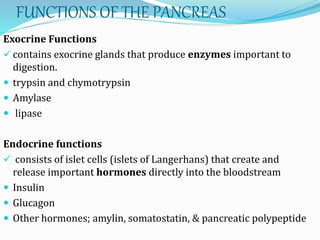 FUNCTIONS OF THE PANCREAS
Exocrine Functions
 contains exocrine glands that produce enzymes important to
digestion.
 trypsin and chymotrypsin
 Amylase
 lipase
Endocrine functions
 consists of islet cells (islets of Langerhans) that create and
release important hormones directly into the bloodstream
 Insulin
 Glucagon
 Other hormones; amylin, somatostatin, & pancreatic polypeptide
 