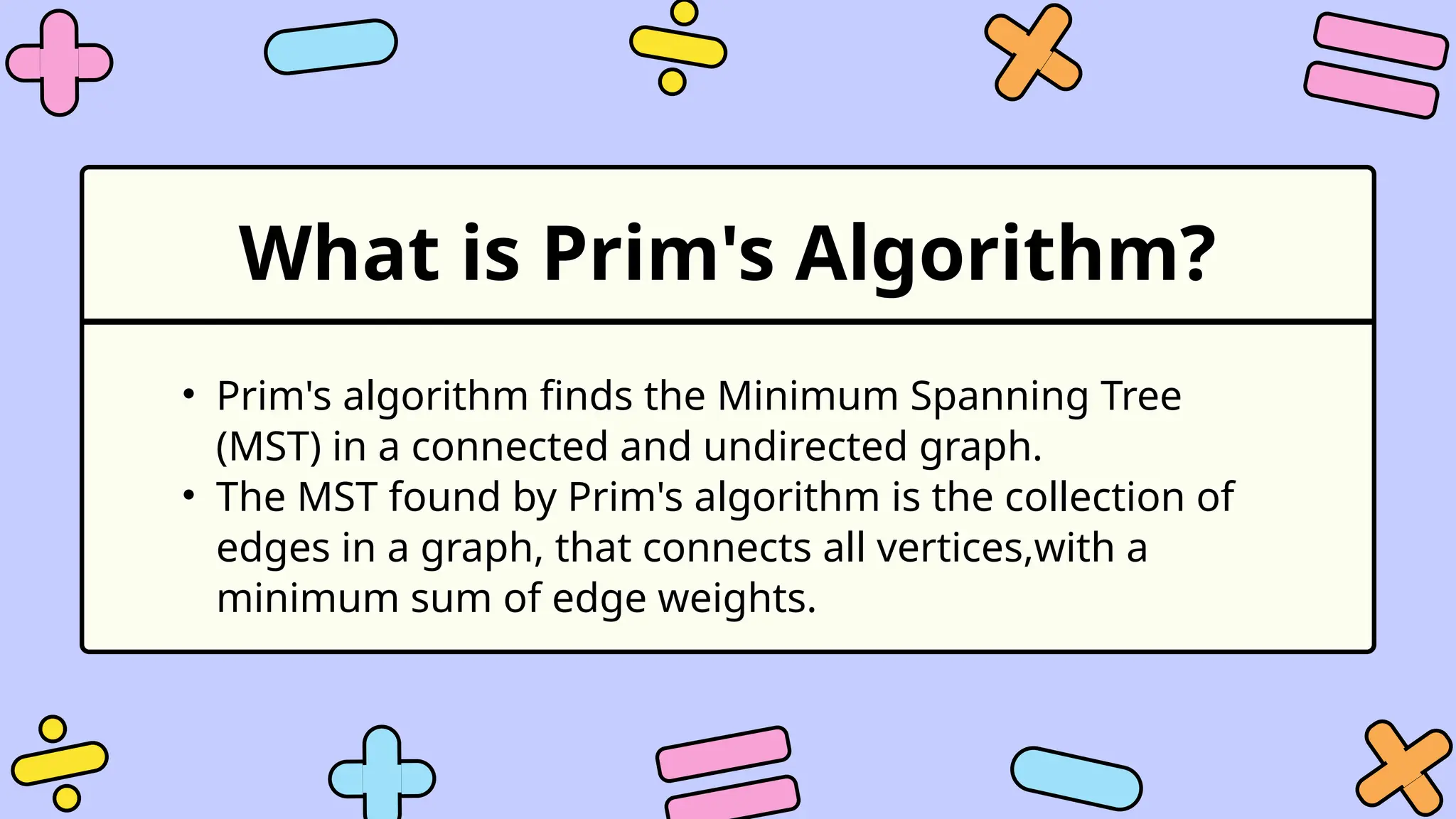 What is Prim's Algorithm?
• Prim's algorithm finds the Minimum Spanning Tree
(MST) in a connected and undirected graph.
• The MST found by Prim's algorithm is the collection of
edges in a graph, that connects all vertices,with a
minimum sum of edge weights.
 