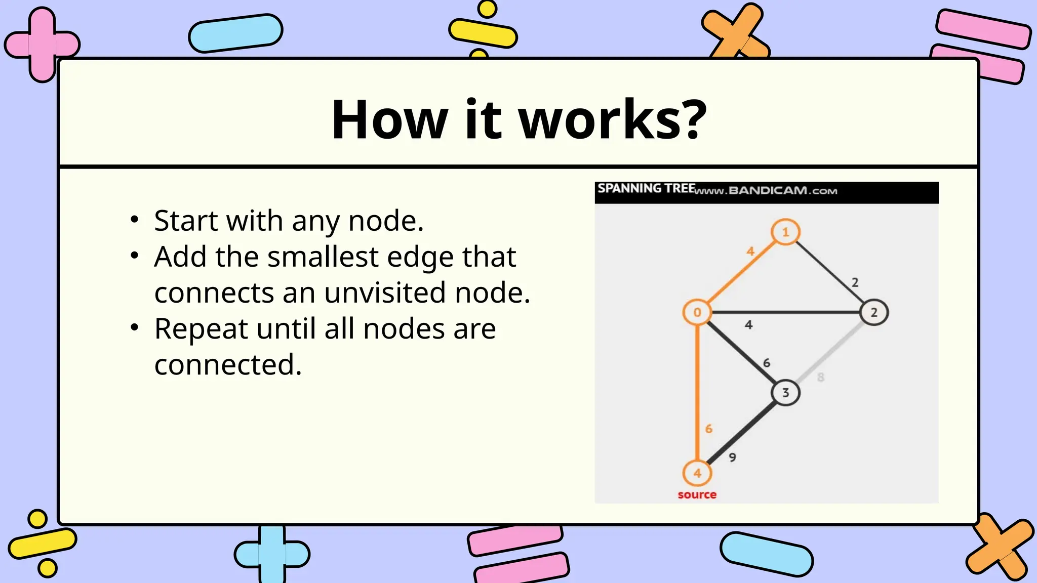 How it works?
• Start with any node.
• Add the smallest edge that
connects an unvisited node.
• Repeat until all nodes are
connected.
 